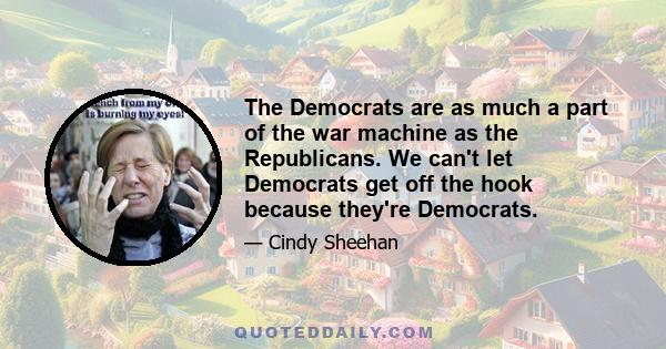 The Democrats are as much a part of the war machine as the Republicans. We can't let Democrats get off the hook because they're Democrats.