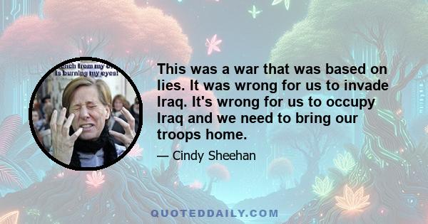 This was a war that was based on lies. It was wrong for us to invade Iraq. It's wrong for us to occupy Iraq and we need to bring our troops home.