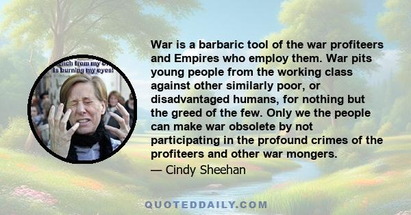 War is a barbaric tool of the war profiteers and Empires who employ them. War pits young people from the working class against other similarly poor, or disadvantaged humans, for nothing but the greed of the few. Only we 