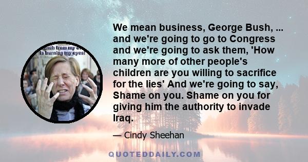 We mean business, George Bush, ... and we're going to go to Congress and we're going to ask them, 'How many more of other people's children are you willing to sacrifice for the lies' And we're going to say, Shame on