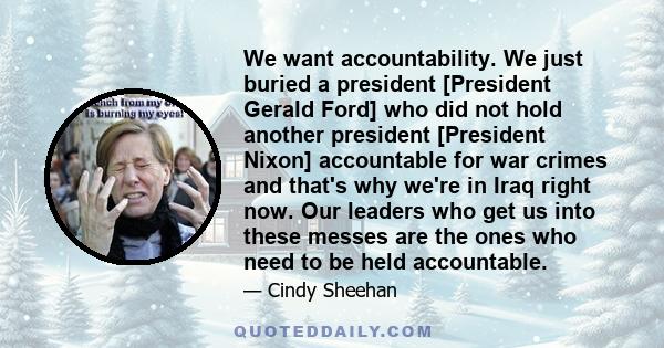 We want accountability. We just buried a president [President Gerald Ford] who did not hold another president [President Nixon] accountable for war crimes and that's why we're in Iraq right now. Our leaders who get us