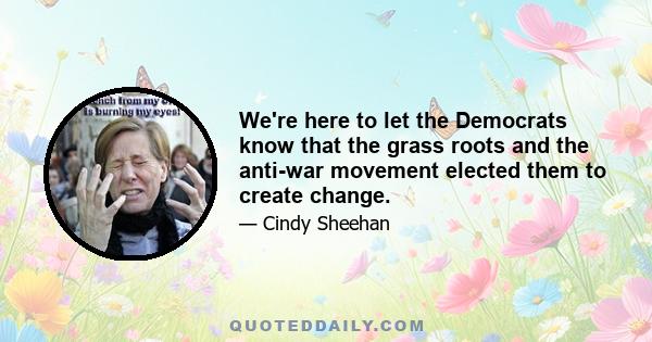 We're here to let the Democrats know that the grass roots and the anti-war movement elected them to create change.