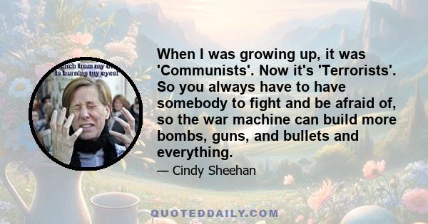 When I was growing up, it was 'Communists'. Now it's 'Terrorists'. So you always have to have somebody to fight and be afraid of, so the war machine can build more bombs, guns, and bullets and everything.