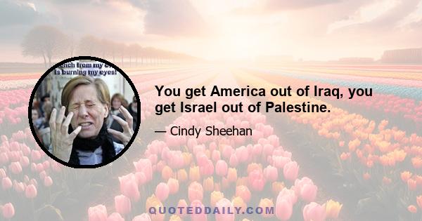 You get America out of Iraq, you get Israel out of Palestine.