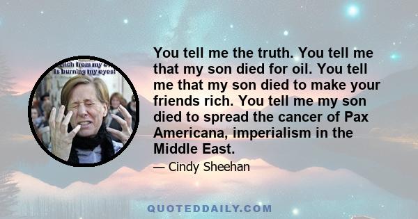 You tell me the truth. You tell me that my son died for oil. You tell me that my son died to make your friends rich. You tell me my son died to spread the cancer of Pax Americana, imperialism in the Middle East.