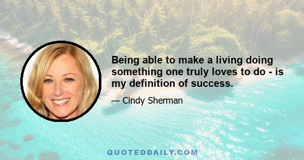 Being able to make a living doing something one truly loves to do - is my definition of success.