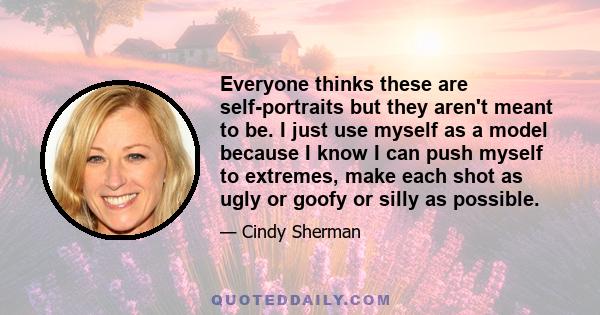 Everyone thinks these are self-portraits but they aren't meant to be. I just use myself as a model because I know I can push myself to extremes, make each shot as ugly or goofy or silly as possible.