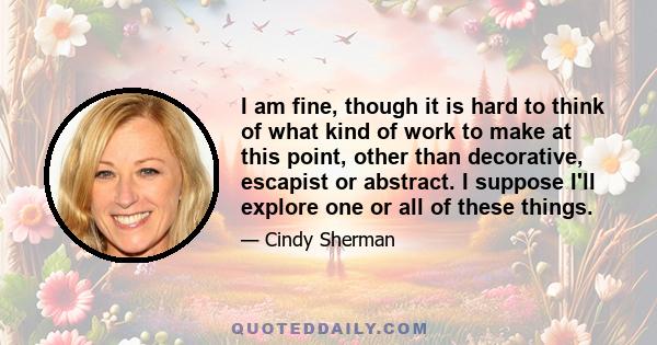 I am fine, though it is hard to think of what kind of work to make at this point, other than decorative, escapist or abstract. I suppose I'll explore one or all of these things.