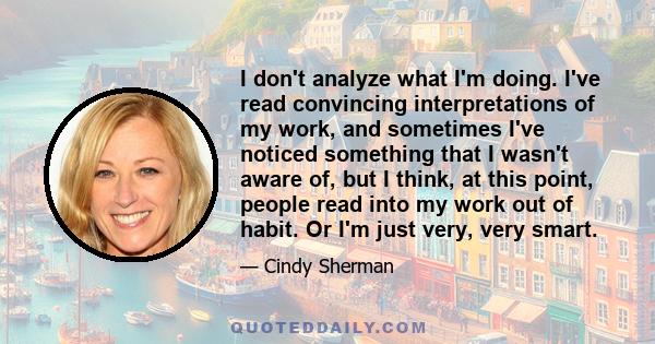 I don't analyze what I'm doing. I've read convincing interpretations of my work, and sometimes I've noticed something that I wasn't aware of, but I think, at this point, people read into my work out of habit. Or I'm