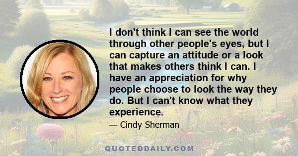 I don't think I can see the world through other people's eyes, but I can capture an attitude or a look that makes others think I can. I have an appreciation for why people choose to look the way they do. But I can't