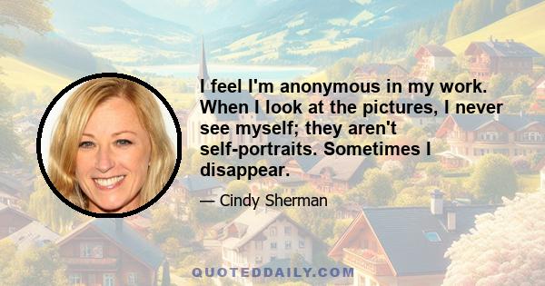 I feel I'm anonymous in my work. When I look at the pictures, I never see myself; they aren't self-portraits. Sometimes I disappear.