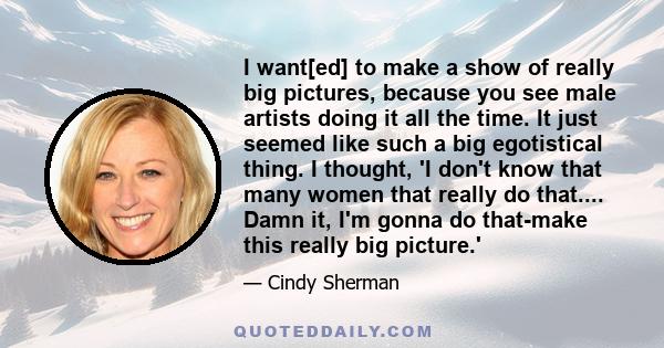 I want[ed] to make a show of really big pictures, because you see male artists doing it all the time. It just seemed like such a big egotistical thing. I thought, 'I don't know that many women that really do that....