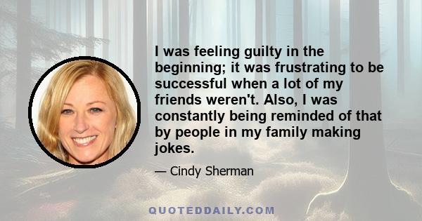 I was feeling guilty in the beginning; it was frustrating to be successful when a lot of my friends weren't. Also, I was constantly being reminded of that by people in my family making jokes.