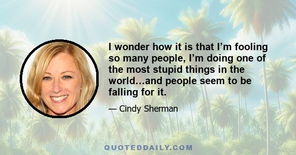 I wonder how it is that I’m fooling so many people, I’m doing one of the most stupid things in the world…and people seem to be falling for it.