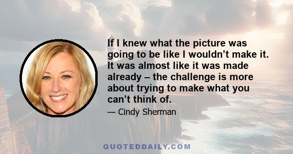 If I knew what the picture was going to be like I wouldn’t make it. It was almost like it was made already – the challenge is more about trying to make what you can’t think of.