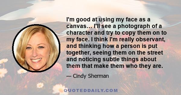 I'm good at using my face as a canvas… I'll see a photograph of a character and try to copy them on to my face. I think I'm really observant, and thinking how a person is put together, seeing them on the street and