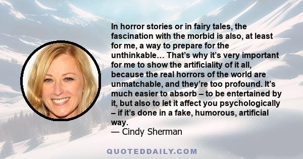 In horror stories or in fairy tales, the fascination with the morbid is also, at least for me, a way to prepare for the unthinkable… That’s why it’s very important for me to show the artificiality of it all, because the 