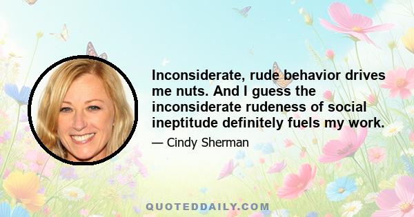 Inconsiderate, rude behavior drives me nuts. And I guess the inconsiderate rudeness of social ineptitude definitely fuels my work.