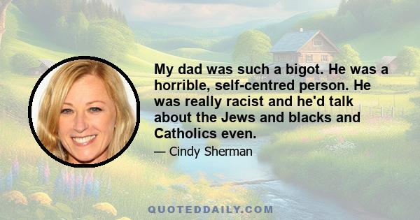 My dad was such a bigot. He was a horrible, self-centred person. He was really racist and he'd talk about the Jews and blacks and Catholics even.