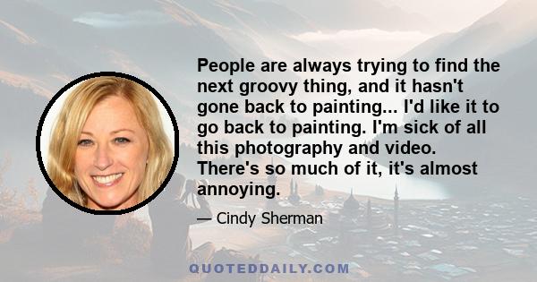 People are always trying to find the next groovy thing, and it hasn't gone back to painting... I'd like it to go back to painting. I'm sick of all this photography and video. There's so much of it, it's almost annoying.