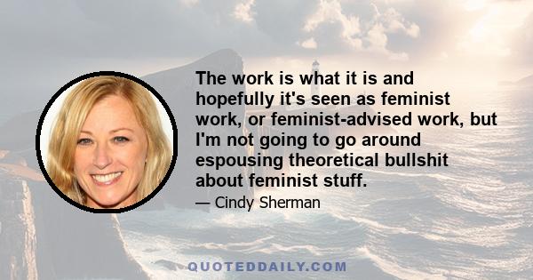 The work is what it is and hopefully it's seen as feminist work, or feminist-advised work, but I'm not going to go around espousing theoretical bullshit about feminist stuff.