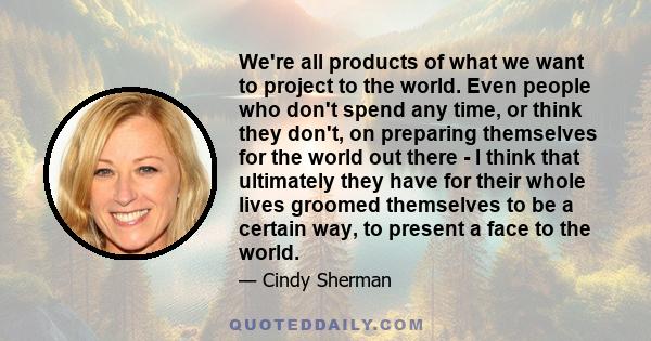 We're all products of what we want to project to the world. Even people who don't spend any time, or think they don't, on preparing themselves for the world out there - I think that ultimately they have for their whole