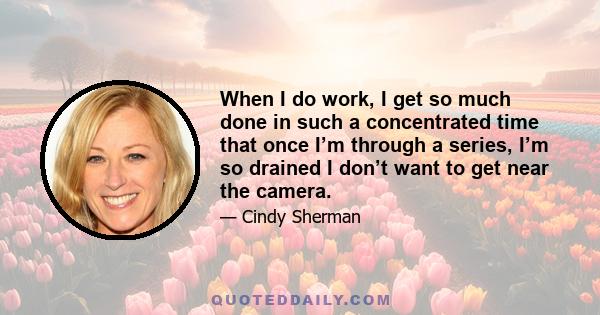 When I do work, I get so much done in such a concentrated time that once I’m through a series, I’m so drained I don’t want to get near the camera.