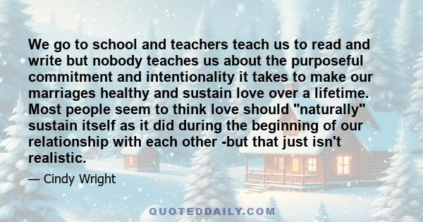 We go to school and teachers teach us to read and write but nobody teaches us about the purposeful commitment and intentionality it takes to make our marriages healthy and sustain love over a lifetime. Most people seem