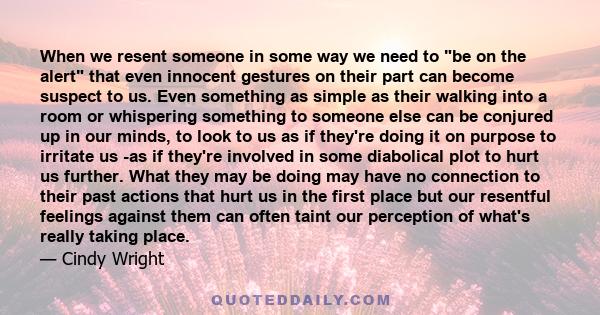 When we resent someone in some way we need to be on the alert that even innocent gestures on their part can become suspect to us. Even something as simple as their walking into a room or whispering something to someone