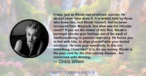 It was, just as Kinski had predicted, suicide. He should never have done it. It is widely held by those who knew him, and Kinski himself, that he never recovered from Woyzeck. But what was the ultimate result? If you