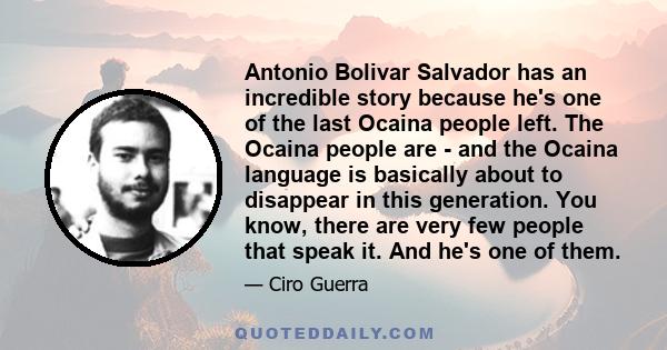 Antonio Bolivar Salvador has an incredible story because he's one of the last Ocaina people left. The Ocaina people are - and the Ocaina language is basically about to disappear in this generation. You know, there are