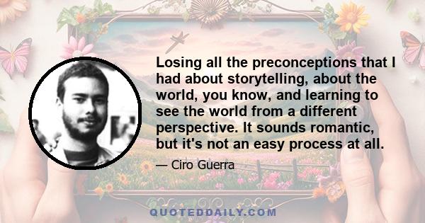 Losing all the preconceptions that I had about storytelling, about the world, you know, and learning to see the world from a different perspective. It sounds romantic, but it's not an easy process at all.