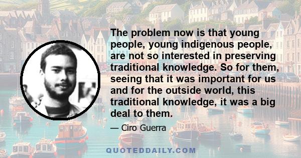 The problem now is that young people, young indigenous people, are not so interested in preserving traditional knowledge. So for them, seeing that it was important for us and for the outside world, this traditional