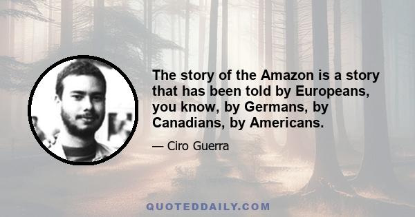 The story of the Amazon is a story that has been told by Europeans, you know, by Germans, by Canadians, by Americans.