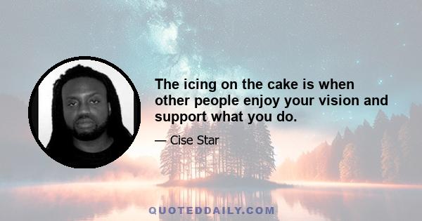 The icing on the cake is when other people enjoy your vision and support what you do.