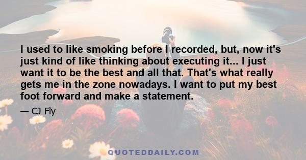 I used to like smoking before I recorded, but, now it's just kind of like thinking about executing it... I just want it to be the best and all that. That's what really gets me in the zone nowadays. I want to put my best 