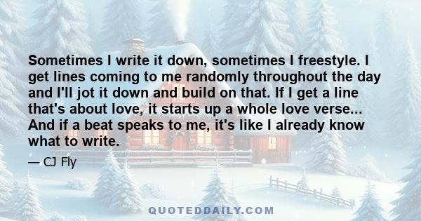 Sometimes I write it down, sometimes I freestyle. I get lines coming to me randomly throughout the day and I'll jot it down and build on that. If I get a line that's about love, it starts up a whole love verse... And if 