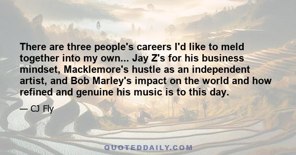 There are three people's careers I'd like to meld together into my own... Jay Z's for his business mindset, Macklemore's hustle as an independent artist, and Bob Marley's impact on the world and how refined and genuine