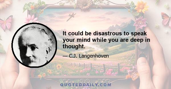 It could be disastrous to speak your mind while you are deep in thought.