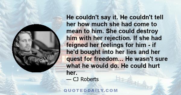 He couldn't say it. He couldn't tell her how much she had come to mean to him. She could destroy him with her rejection. If she had feigned her feelings for him - if he'd bought into her lies and her quest for