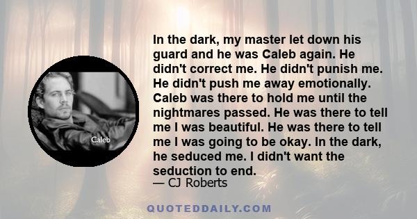 In the dark, my master let down his guard and he was Caleb again. He didn't correct me. He didn't punish me. He didn't push me away emotionally. Caleb was there to hold me until the nightmares passed. He was there to