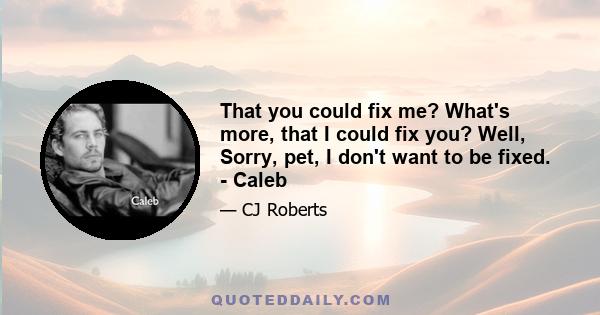 That you could fix me? What's more, that I could fix you? Well, Sorry, pet, I don't want to be fixed. - Caleb