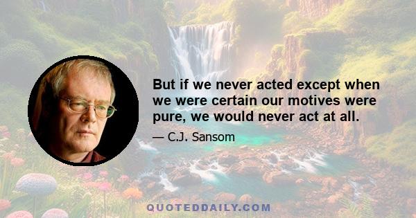 But if we never acted except when we were certain our motives were pure, we would never act at all.