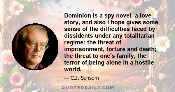 Dominion is a spy novel, a love story, and also I hope gives some sense of the difficulties faced by dissidents under any totalitarian regime: the threat of imprisonment, torture and death; the threat to one's family,