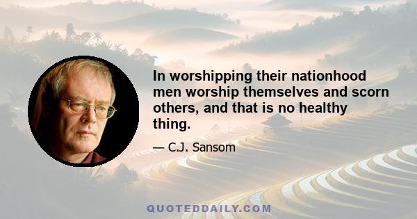 In worshipping their nationhood men worship themselves and scorn others, and that is no healthy thing.