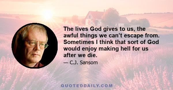 The lives God gives to us, the awful things we can’t escape from. Sometimes I think that sort of God would enjoy making hell for us after we die.