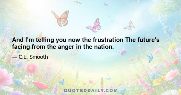 And I'm telling you now the frustration The future's facing from the anger in the nation.