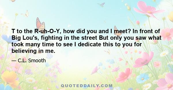 T to the R-uh-O-Y, how did you and I meet? In front of Big Lou's, fighting in the street But only you saw what took many time to see I dedicate this to you for believing in me.