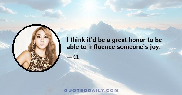 I think it’d be a great honor to be able to influence someone’s joy.