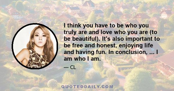 I think you have to be who you truly are and love who you are (to be beautiful). It's also important to be free and honest, enjoying life and having fun. In conclusion, ... I am who I am.